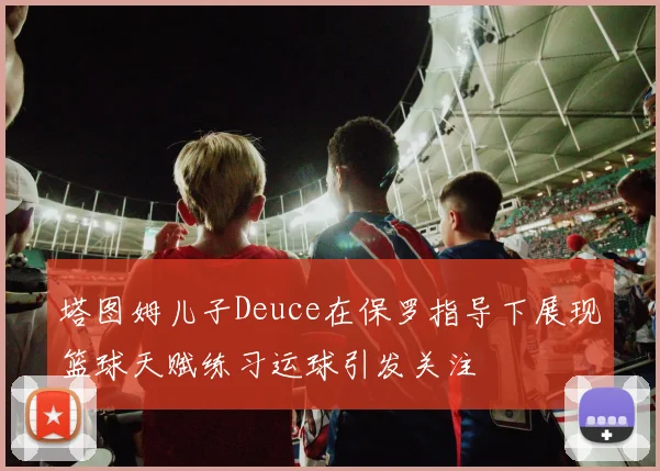塔图姆儿子Deuce在保罗指导下展现篮球天赋练习运球引发关注