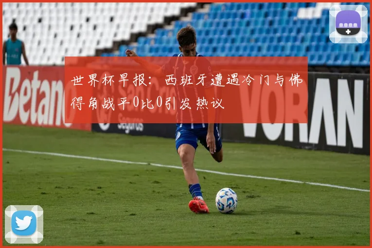 世界杯早报：西班牙遭遇冷门与佛得角战平0比0引发热议