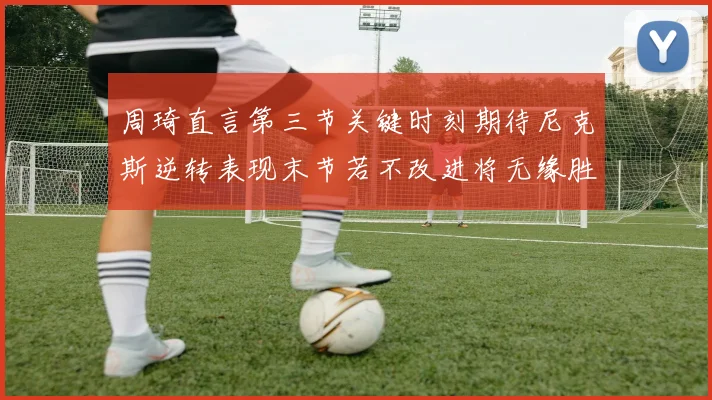 周琦直言第三节关键时刻期待尼克斯逆转表现末节若不改进将无缘胜利