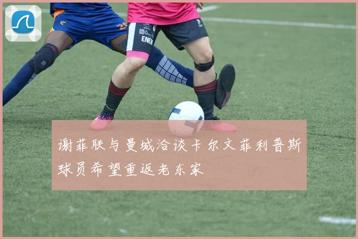 谢菲联与曼城洽谈卡尔文菲利普斯球员希望重返老东家