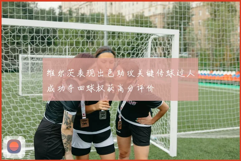 维尔茨表现出色助攻关键传球过人成功夺回球权获高分评价