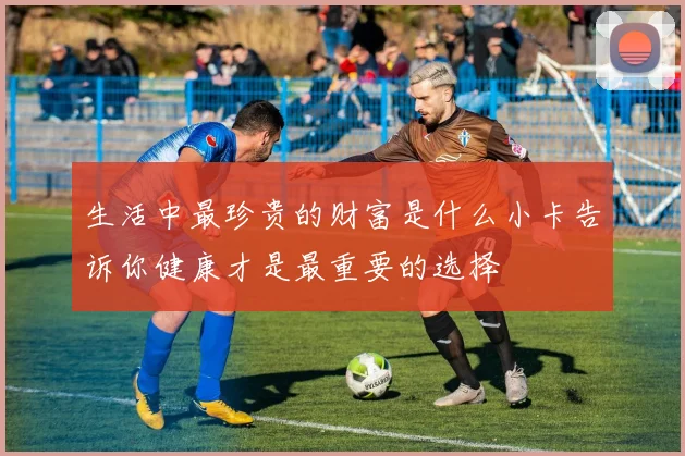 生活中最珍贵的财富是什么小卡告诉你健康才是最重要的选择
