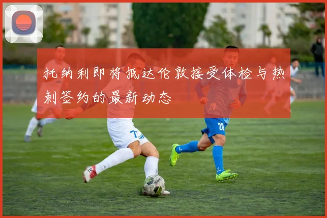 托纳利即将抵达伦敦接受体检与热刺签约的最新动态