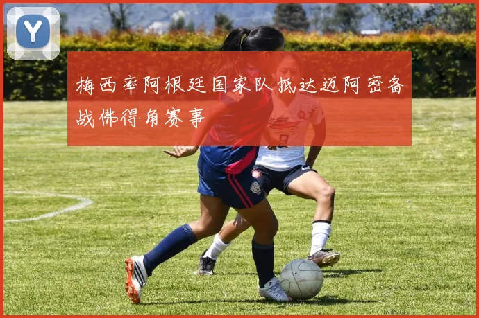 梅西率阿根廷国家队抵达迈阿密备战佛得角赛事
