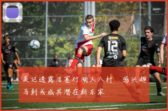 美记透露活塞对湖人八村塁感兴趣马刺或成其潜在新东家