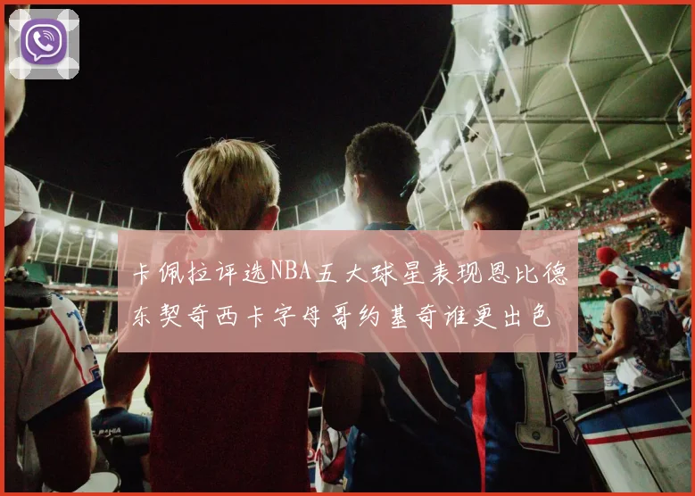 卡佩拉评选NBA五大球星表现恩比德东契奇西卡字母哥约基奇谁更出色
