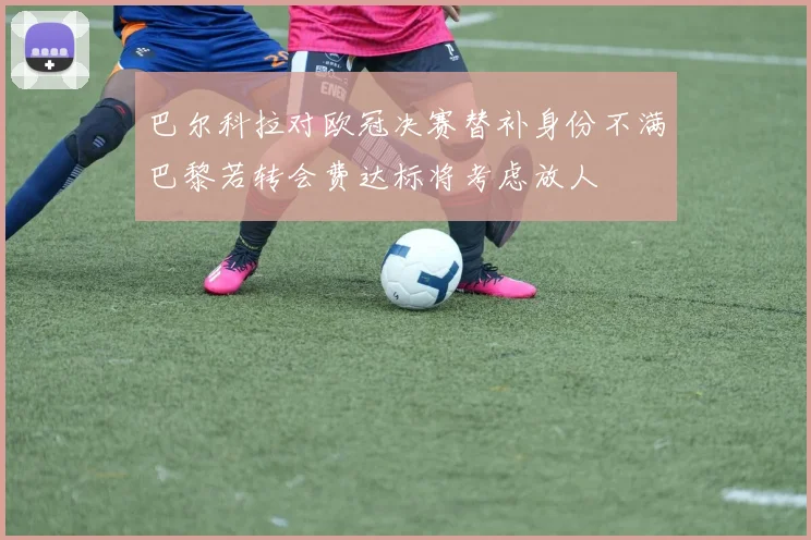 巴尔科拉对欧冠决赛替补身份不满巴黎若转会费达标将考虑放人