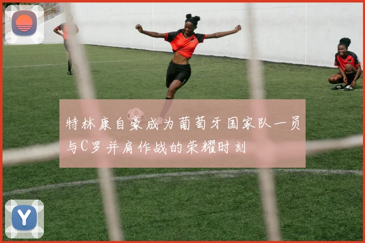 特林康自豪成为葡萄牙国家队一员与C罗并肩作战的荣耀时刻