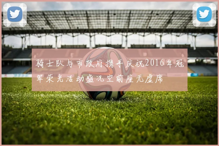 骑士队与市政府携手庆祝2016年冠军荣光活动盛况空前座无虚席