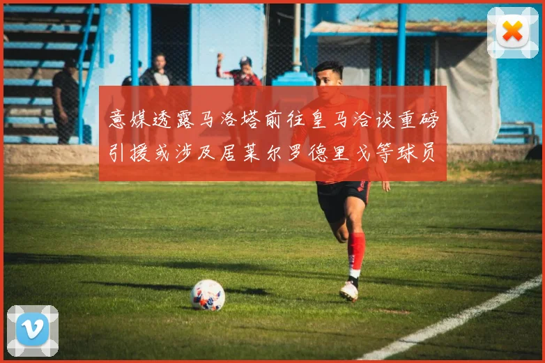 意媒透露马洛塔前往皇马洽谈重磅引援或涉及居莱尔罗德里戈等球员