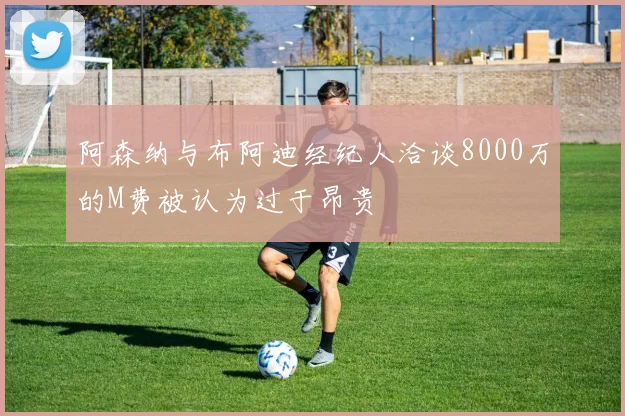 阿森纳与布阿迪经纪人洽谈8000万的M费被认为过于昂贵